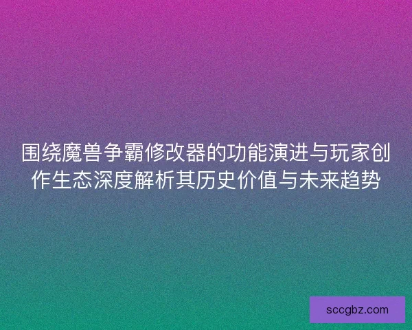 围绕魔兽争霸修改器的功能演进与玩家创作生态深度解析其历史价值与未来趋势